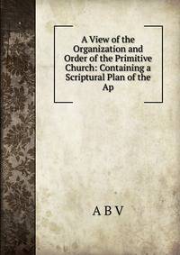 A View of the Organization and Order of the Primitive Church: Containing a Scriptural Plan of the Ap