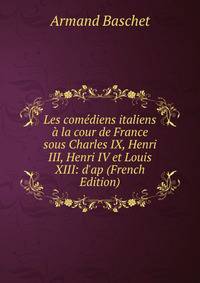 Les com?diens italiens ? la cour de France sous Charles IX, Henri III, Henri IV et Louis XIII: d'ap (French Edition)