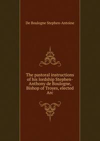The pastoral instructions of his lordship Stephen-Anthony de Boulogne, Bishop of Troyes, elected Arc