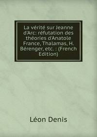 La v?rit? sur Jeanne d'Arc: r?futation des th?ories d'Anatole France, Thalamas, H. B?renger, etc. : (French Edition)