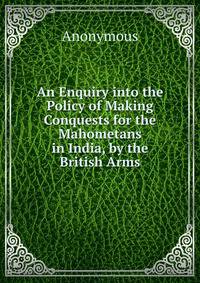 An Enquiry into the Policy of Making Conquests for the Mahometans in India, by the British Arms