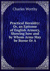 Practical Heraldry: Or, an Epitome of English Armory, Showing how and by Whom Arms May be Borne Or A