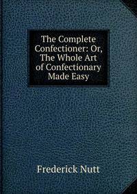 The Complete Confectioner: Or, The Whole Art of Confectionary Made Easy
