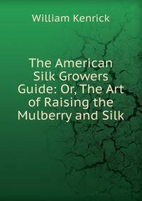 The American Silk Growers Guide: Or, The Art of Raising the Mulberry and Silk