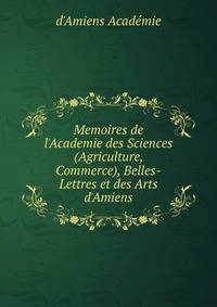 Memoires de l'Academie des Sciences (Agriculture, Commerce), Belles-Lettres et des Arts d'Amiens