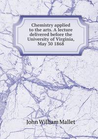 Chemistry applied to the arts. A lecture delivered before the University of Virginia, May 30 1868