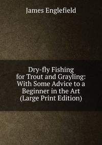 Dry-fly Fishing for Trout and Grayling: With Some Advice to a Beginner in the Art (Large Print Edition)