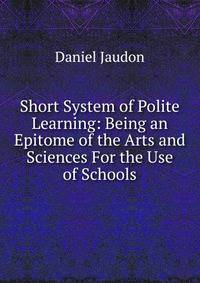 Short System of Polite Learning: Being an Epitome of the Arts and Sciences For the Use of Schools