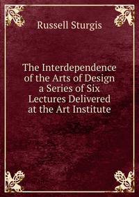 The Interdependence of the Arts of Design a Series of Six Lectures Delivered at the Art Institute