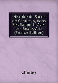 Histoire du Sacre de Charles X, dans Ses Rapports Avec Les Beaux-Arts (French Edition)