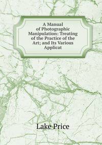 A Manual of Photographic Manipulation: Treating of the Practice of the Art; and Its Various Applicat