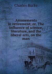 Amusements in retirement; or, The influence of science, literature, and the liberal arts, on the man