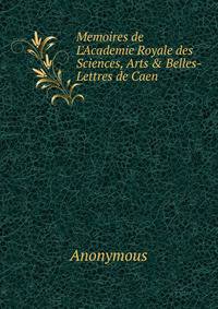 Memoires de L'Academie Royale des Sciences, Arts &amp; Belles-Lettres de Caen
