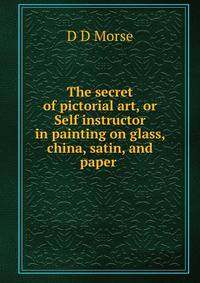 The secret of pictorial art, or Self instructor in painting on glass, china, satin, and paper .