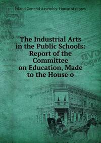 The Industrial Arts in the Public Schools: Report of the Committee on Education, Made to the House o