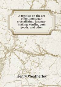 A treatise on the art of boiling sugar, crystallizing, lozenge-making, confits, gum goods, and other