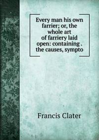 Every man his own farrier; or, the whole art of farriery laid open: containing .the causes, sympto