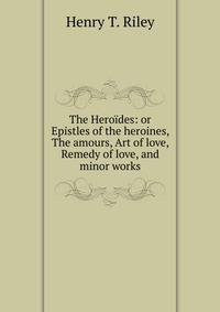 The Heroides: or Epistles of the heroines, The amours, Art of love, Remedy of love, and minor works