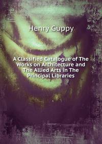A Classified Catalogue of The Works on Architecture and The Allied Arts in The Principal Libraries