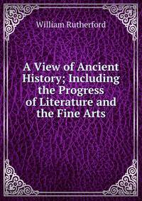 A View of Ancient History; Including the Progress of Literature and the Fine Arts