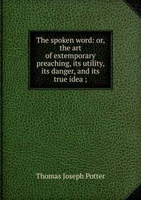 The spoken word: or, the art of extemporary preaching, its utility, its danger, and its true idea ;