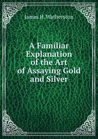 A Familiar Explanation of the Art of Assaying Gold and Silver