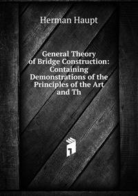 General Theory of Bridge Construction: Containing Demonstrations of the Principles of the Art and Th