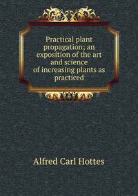 Practical plant propagation; an exposition of the art and science of increasing plants as practiced