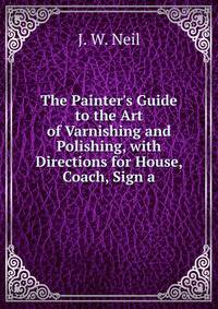 The Painter's Guide to the Art of Varnishing and Polishing, with Directions for House, Coach, Sign a