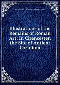 Illustrations of the Remains of Roman Art: In Cirencester, the Site of Antient Corinium