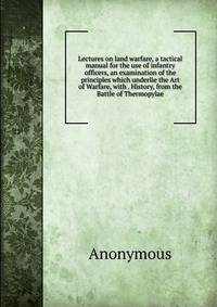 Lectures on land warfare, a tactical manual for the use of infantry officers, an examination of the principles which underlie the Art of Warfare, with . History, from the Battle of Thermopylae