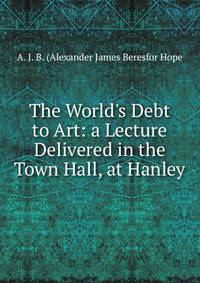 The World's Debt to Art: a Lecture Delivered in the Town Hall, at Hanley