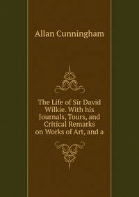 The Life of Sir David Wilkie. With his Journals, Tours, and Critical Remarks on Works of Art, and a