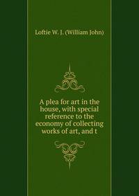 A plea for art in the house, with special reference to the economy of collecting works of art, and t