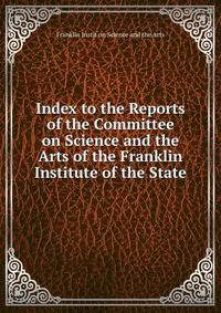 Index to the Reports of the Committee on Science and the Arts of the Franklin Institute of the State