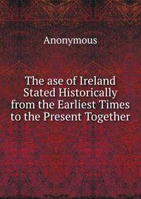 The ase of Ireland Stated Historically from the Earliest Times to the Present Together