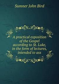 A practical exposition of the Gospel according to St. Luke, in the form of lectures, intended to ass