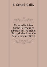 Un Academicien Grand Seigneur et Libertin au 17e Siecle. Bussy-Rabutin sa Vie Ses Oeuvres et Ses a