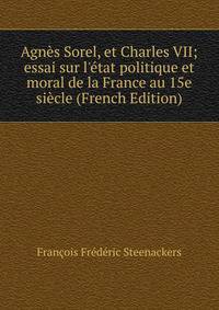 Agn?s Sorel, et Charles VII; essai sur l'?tat politique et moral de la France au 15e si?cle (French Edition)