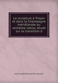 La sculpture a Troyes et dans la Champagne meridionale au seizieme siecle; etude sur la transition d