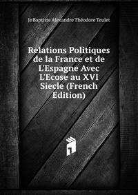 Relations Politiques de la France et de L'Espagne Avec L'Ecose au XVI Siecle (French Edition)