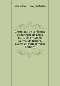 Chronique de la regence et du regne de Louis 15 (1718-1763); ou, Journal de Barbier, avocat au Parle (French Edition)
