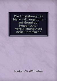 Die Entstehung des Markus-Evangeliums auf Grund der Synoprischen Vergleichung Aufs neue Untersucht