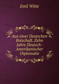 Aus einer Deutschen Botschaft. Zehn Jahre Deutsch-Amerikanischer Diplomatie