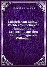Gabriele von Bulow / Tochter Wilhelm von Humboldts ein Lebensbild aus den Familienpapieren Wilhelm v