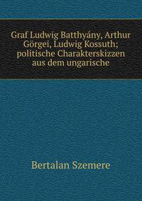 Graf Ludwig Batthyany, Arthur Gorgei, Ludwig Kossuth; politische Charakterskizzen aus dem ungarische