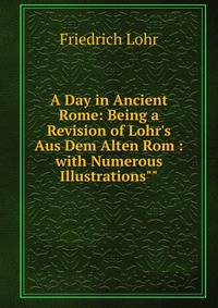 A Day in Ancient Rome: Being a Revision of Lohr's Aus Dem Alten Rom : with Numerous Illustrations""