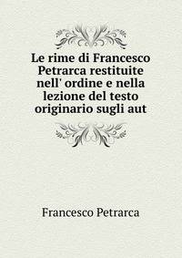 Le rime di Francesco Petrarca restituite nell' ordine e nella lezione del testo originario sugli aut