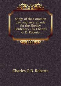 Songs of the Common day, and, Ave: an ode for the Shelley Centenary / by Charles G. D. Roberts