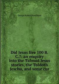 Did Jesus live 100 B.C.?: an enquiry into the Talmud Jesus stories, the Toldoth Jeschu, and some cur